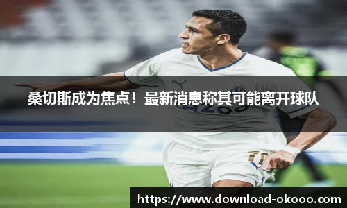桑切斯成为焦点！最新消息称其可能离开球队