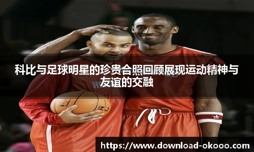 科比与足球明星的珍贵合照回顾展现运动精神与友谊的交融